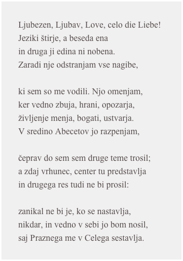 Ljubezen, Ljubav, Love, celo die Liebe!Jeziki štirje, a beseda enain druga ji edina ni nobena.Zaradi nje odstranjam vse nagibe,ki sem so me vodili. Njo omenjam,ker vedno zbuja, hrani, opozarja,življenje menja, bogati, ustvarja.V sredino Abecetov jo razpenjam,čeprav do sem sem druge teme trosil;a zdaj vrhunec, center tu predstavljain drugega res tudi ne bi prosil:zanikal ne bi je, ko se nastavlja,nikdar, in vedno v sebi jo bom nosil,saj Praznega me v Celega sestavlja.