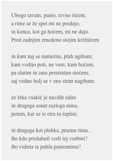 Ubogo tavam, pusto, revno iščem,a rime se že spet mi ne predajo,in konca, kot ga hočem, mi ne dajo.Pred zadnjim zmedeno stojim križiščemin kam naj se namerim, plah ugibam;kam vodijo poti, ne vem; kam hočem,pa slutim in zato prestrašen stočem;saj vedno bolj se v eno stran nagibam:če črka vsakič je navdih ediniin drugega sonet razloga nima,potem, kar se iz etra tu izplini,ni drugega kot plehka, prazna rima...Bo kdo prisluhnil votli tej vsebini?Bo videna ta puhla pantomima?