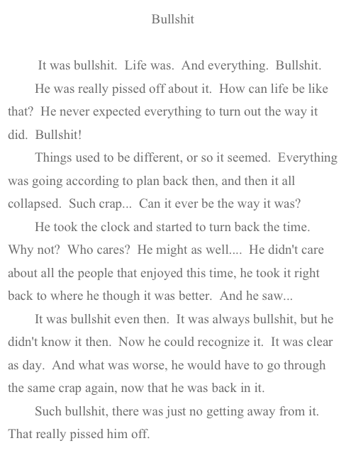 Bullshit   

         It was bullshit.  Life was.  And everything.  Bullshit.
        He was really pissed off about it.  How can life be like that?  He never expected everything to turn out the way it did.  Bullshit!
        Things used to be different, or so it seemed.  Everything was going according to plan back then, and then it all collapsed.  Such crap...  Can it ever be the way it was?
        He took the clock and started to turn back the time.  Why not?  Who cares?  He might as well....  He didn't care about all the people that enjoyed this time, he took it right back to where he though it was better.  And he saw...
        It was bullshit even then.  It was always bullshit, but he didn't know it then.  Now he could recognize it.  It was clear as day.  And what was worse, he would have to go through the same crap again, now that he was back in it.
        Such bullshit, there was just no getting away from it.  That really pissed him off.
