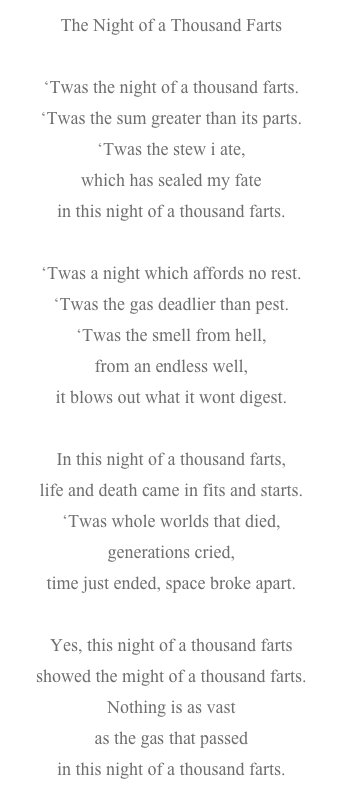 The Night of a Thousand Farts

‘Twas the night of a thousand farts.‘Twas the sum greater than its parts.‘Twas the stew i ate,which has sealed my fatein this night of a thousand farts.‘Twas a night which affords no rest.‘Twas the gas deadlier than pest.‘Twas the smell from hell,from an endless well,it blows out what it wont digest.In this night of a thousand farts,life and death came in fits and starts.‘Twas whole worlds that died,generations cried,time just ended, space broke apart.Yes, this night of a thousand fartsshowed the might of a thousand farts.Nothing is as vastas the gas that passedin this night of a thousand farts.